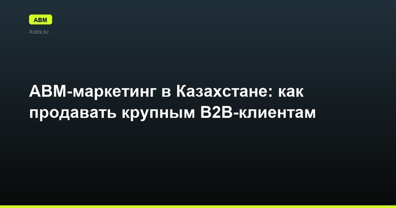 ABM-маркетинг в Казахстане: как продавать крупным B2B-клиентам