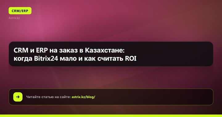 CRM и ERP на заказ в Казахстане: когда Bitrix24 мало и как считать ROI