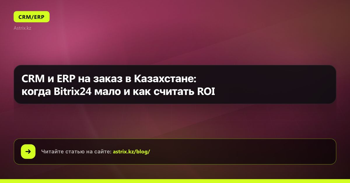 CRM и ERP на заказ в Казахстане: когда Bitrix24 мало и как считать ROI