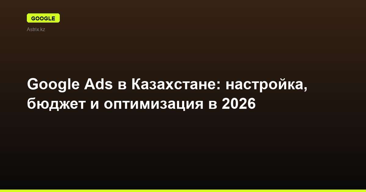 Google Ads в Казахстане: настройка, бюджет и оптимизация в 2026