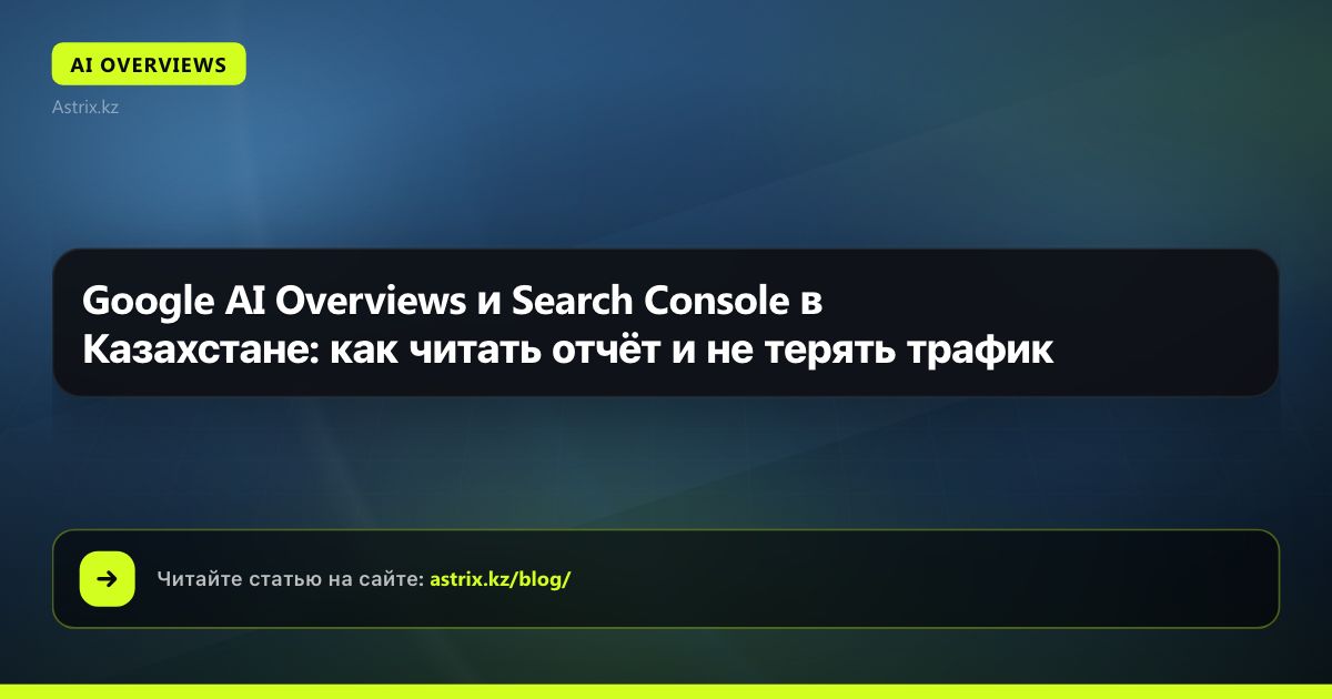 Google AI Overviews и Search Console в Казахстане: как читать отчёт и не терять трафик