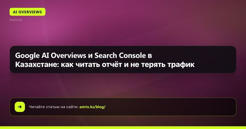 Google AI Overviews и Search Console в Казахстане: как читать отчёт и не терять трафик
