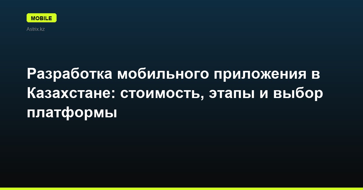 Разработка мобильного приложения в Казахстане: стоимость, этапы и выбор платформы