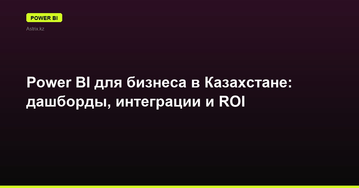 Power BI для бизнеса в Казахстане: дашборды, интеграции и ROI