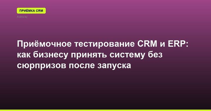 Приёмочное тестирование CRM и ERP: как бизнесу принять систему без сюрпризов после запуска