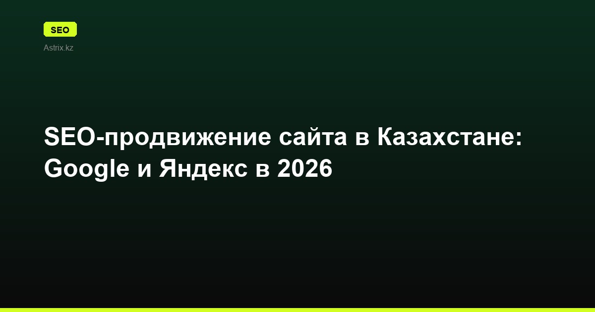 SEO-продвижение сайта в Казахстане: Google и Яндекс в 2026