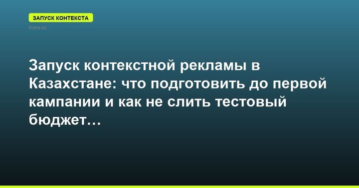 Запуск контекстной рекламы в Казахстане: что подготовить до первой кампании и как не слить тестовый бюджет